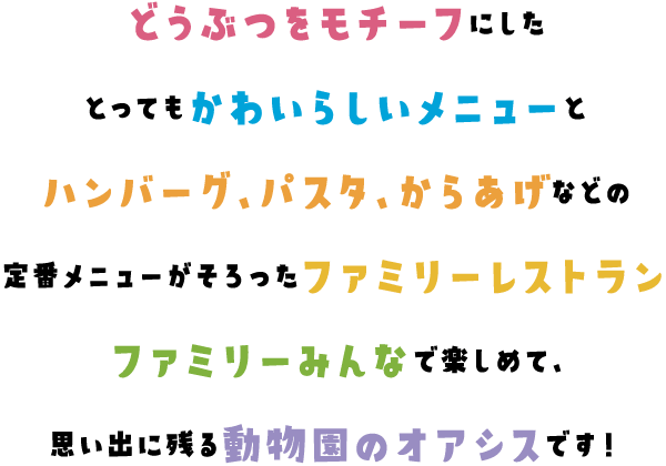 どうぶつをモチーフにしたとってもかわいらしいメニューとハンバーグ、パスタ、からあげなどの定番メニューがそろったファミリーレストラン。ファミリーみんなで楽しめて、思い出に残る動物園のオアシスです！